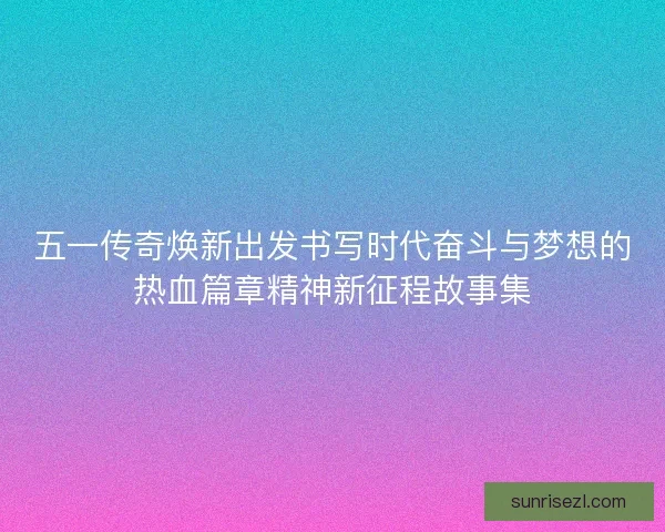 五一传奇焕新出发书写时代奋斗与梦想的热血篇章精神新征程故事集