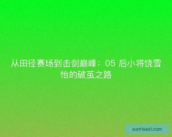 从田径赛场到击剑巅峰：05 后小将饶雪怡的破茧之路