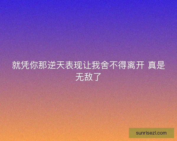 就凭你那逆天表现让我舍不得离开 真是无敌了