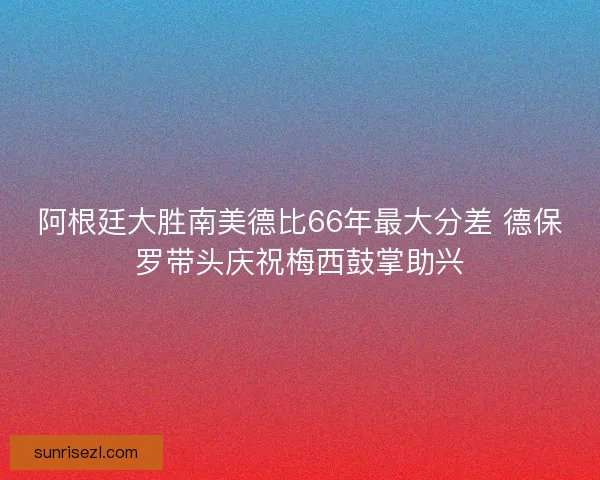 阿根廷大胜南美德比66年最大分差 德保罗带头庆祝梅西鼓掌助兴