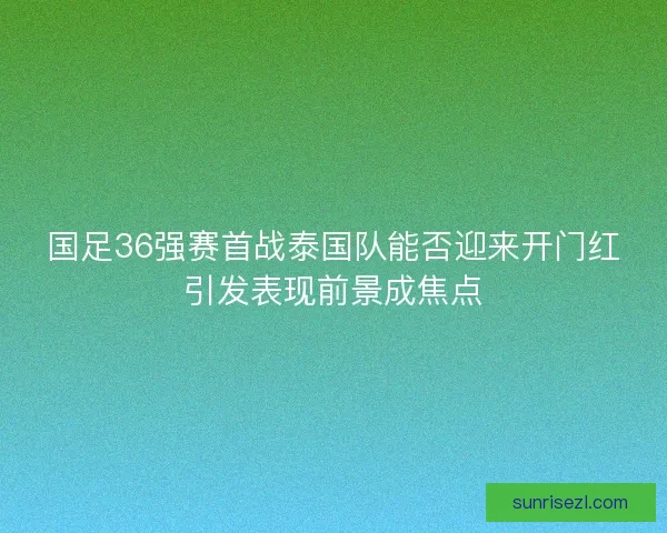 国足36强赛首战泰国队能否迎来开门红引发表现前景成焦点