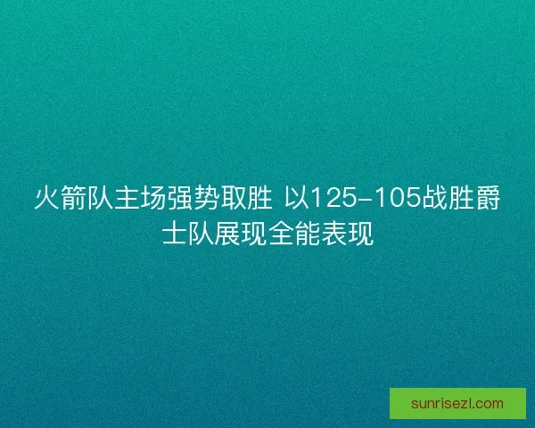 火箭队主场强势取胜 以125-105战胜爵士队展现全能表现