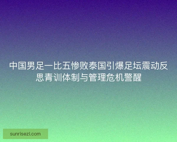 中国男足一比五惨败泰国引爆足坛震动反思青训体制与管理危机警醒
